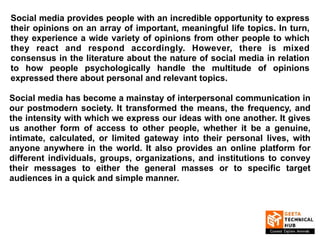 Social media provides people with an incredible opportunity to express
their opinions on an array of important, meaningful life topics. In turn,
they experience a wide variety of opinions from other people to which
they react and respond accordingly. However, there is mixed
consensus in the literature about the nature of social media in relation
to how people psychologically handle the multitude of opinions
expressed there about personal and relevant topics.
Social media has become a mainstay of interpersonal communication in
our postmodern society. It transformed the means, the frequency, and
the intensity with which we express our ideas with one another. It gives
us another form of access to other people, whether it be a genuine,
intimate, calculated, or limited gateway into their personal lives, with
anyone anywhere in the world. It also provides an online platform for
different individuals, groups, organizations, and institutions to convey
their messages to either the general masses or to specific target
audiences in a quick and simple manner.
 