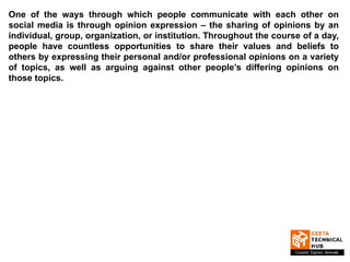 One of the ways through which people communicate with each other on
social media is through opinion expression – the sharing of opinions by an
individual, group, organization, or institution. Throughout the course of a day,
people have countless opportunities to share their values and beliefs to
others by expressing their personal and/or professional opinions on a variety
of topics, as well as arguing against other people’s differing opinions on
those topics.
 
