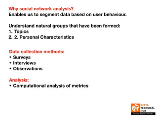 Why social network analysis?
Enables us to segment data based on user behaviour.
Understand natural groups that have been formed:
1. Topics
2. 2. Personal Characteristics
Data collection methods:
• Surveys
• Interviews
• Observations
Analysis:
• Computational analysis of metrics
 