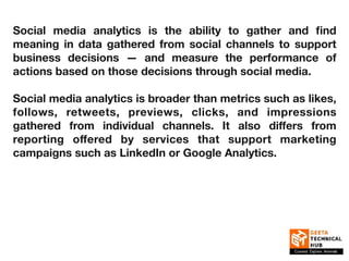 Social media analytics is the ability to gather and find
meaning in data gathered from social channels to support
business decisions — and measure the performance of
actions based on those decisions through social media.
Social media analytics is broader than metrics such as likes,
follows, retweets, previews, clicks, and impressions
gathered from individual channels. It also diﬀers from
reporting oﬀered by services that support marketing
campaigns such as LinkedIn or Google Analytics.
 