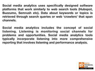 Social media analytics uses specifically designed software
platforms that work similarly to web search tools (Hubspot,
Buzzumo, Semrush etc). Data about keywords or topics is
retrieved through search queries or web ‘crawlers’ that span
channels.
Social media analytics includes the concept of social
listening. Listening is monitoring social channels for
problems and opportunities. Social media analytics tools
typically incorporate listening into more comprehensive
reporting that involves listening and performance analysis.
 
