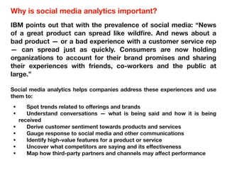 Why is social media analytics important?
IBM points out that with the prevalence of social media: “News
of a great product can spread like wildfire. And news about a
bad product — or a bad experience with a customer service rep
— can spread just as quickly. Consumers are now holding
organizations to account for their brand promises and sharing
their experiences with friends, co-workers and the public at
large.”
Social media analytics helps companies address these experiences and use
them to:
• Spot trends related to oﬀerings and brands
• Understand conversations — what is being said and how it is being
received
• Derive customer sentiment towards products and services
• Gauge response to social media and other communications
• Identify high-value features for a product or service
• Uncover what competitors are saying and its eﬀectiveness
• Map how third-party partners and channels may aﬀect performance
 