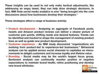 These insights can be used to not only make tactical adjustments, like
addressing an angry tweet, they can help drive strategic decisions. In
fact, IBM finds social media analytics is now “being brought into the core
discussions about how businesses develop their strategies.”
These strategies aﬀect a range of business activity:
• Product development - Analyzing an aggregate of Facebook posts,
tweets and Amazon product reviews can deliver a clearer picture of
customer pain points, shifting needs and desired features. Trends can
be identified and tracked to shape the management of existing product
lines as well as guide new product development.
• Customer experience - An IBM study discovered “organizations are
evolving from product-led to experience-led businesses.” Behavioral
analysis can be applied across social channels to capitalize on micro-
moments to delight customers and increase loyalty and lifetime value.
• Branding - Social media may be the world’s largest focus group.
Sentiment analysis can continually monitor positive or negative
expectations to maintain brand health, refine positioning and develop
new brand attributes.
 