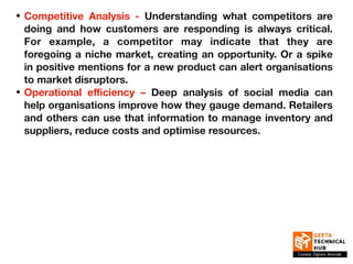 • Competitive Analysis - Understanding what competitors are
doing and how customers are responding is always critical.
For example, a competitor may indicate that they are
foregoing a niche market, creating an opportunity. Or a spike
in positive mentions for a new product can alert organisations
to market disruptors.
• Operational eﬃciency – Deep analysis of social media can
help organisations improve how they gauge demand. Retailers
and others can use that information to manage inventory and
suppliers, reduce costs and optimise resources.
 