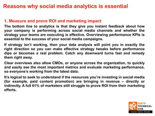 Reasons why social media analytics is essential
1. Measure and prove ROI and marketing impact
The bottom line to analytics is that they give you instant feedback about how
your company is performing across social media channels and whether the
strategy your teams are executing is effective. Overviewing performance KPIs is
essential to the success of your social media campaigns.
If strategy isn’t working, then your data analysis will point you in exactly the
right direction so you can make effective strategy tweaks before performance
dips or becomes a real problem. Catch any downward turns fast and remedy
them right away.
Clear overviews also allow CMOs, or anyone across the organization, to quickly
and easily see the most important metrics and evaluate marketing performance,
so everyone’s working from the latest data.
It’s logical to seek to understand if the resources you’re investing in social media
(for example, paid content promotion) are bringing in revenue – directly or
indirectly. A full 61% of marketers still struggle to prove ROI from their marketing
efforts.
 