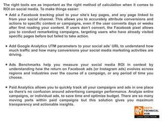 The right tools are as important as the right method of calculation when it comes to
ROI on social media. To make things easier:
• Add a Facebook tracking pixel to your site’s key pages, and any page linked to
from your social channel. This allows you to accurately attribute conversions and
actions to specific content or campaigns, even if the user converts days or weeks
after first reading your content. If users don’t convert, the Facebook pixel allows
you to conduct remarketing campaigns, targeting users who have already visited
specific pages before but failed to take action.
• Add Google Analytics UTM parameters to your social ads’ URL to understand how
much traffic and how many conversions your social media marketing activities are
driving.
• Ads Benchmarks help you measure your social media ROI in context by
understanding how the return on Facebook ads (or Instagram ads) evolves across
regions and industries over the course of a campaign, or any period of time you
choose.
• Paid Analytics allows you to quickly track all your campaigns and ads in one place
so there’s no confusion around advertising campaign performance. Analyze entire
campaigns, or individual ads, to save time and optimize budget. There are so many
moving parts within paid campaigns but this solution gives you maximum
transparency and actionable insights.
 