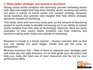 2. Make better strategic and business decisions
Strong social media analytics will obviously provide marketing teams
with data and insight that help them identify what’s working and what’s
not when it comes to social media and content strategy. However,
social analytics also provide vital insights that help inform strategic
decisions outside of marketing.
This holds more and more true every year, as the amount of data being
posted to social media is steadily increasing, as is our ability to extract
useful insights from this data as technology improves. Here are some
examples of how social media analytics can help improve key
decision-making both inside and outside of marketing:
Respond to trends in a timely manner – Access real-time data so that
you can rapidly act upon bigger trends and get the jump on
competitors.
Minimize business risk – Data is there to signpost your strategic path
and show you the right direction, so let data guide your decisions and
help you make the best use of your resources and be led by your
performance KPIs.
 