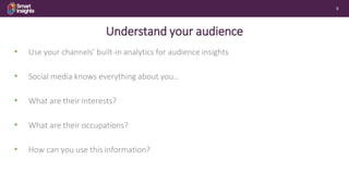 9
Understand your audience
• Use your channels’ built-in analytics for audience insights
• Social media knows everything a...