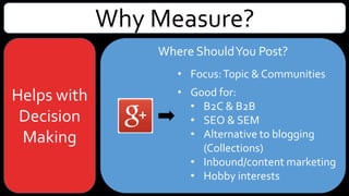 Why Measure?
Helps with
Decision
Making
Where ShouldYou Post?
• Focus:Topic & Communities
• Good for:
• B2C & B2B
• SEO & SEM
• Photos & video (YouTube)
• Simple targeted questions
• Polls – classic version only
• Alternative to blogging (Collections)
• Hobby interests
 