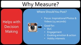 Why Measure?
Helps with
Decision
Making
Where ShouldYou Post?
• Focus: Inspirational Photos &Videos
(60 seconds)
• Good for:
• B2C
• Engagement
• Evoking emotion & action
• Hobbies & interests
• Storytelling
• Photo contests
 