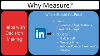 Why Measure?
Helps with
Decision
Making
Where ShouldYou Post?
• Focus: Businesses/Organizations,
Career & Groups
• Good for:
• B2C & B2B
• Website links
• Inbound/content marketing – lead
generation
• Articles, company news & industry
trends
• Photos, videos & SlideShare
presentations
 