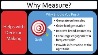 Why Measure?
Helps with
Decision
Making
Why ShouldYou Post?
Goals
GoogleAnalytics Goals:
• Generate online sales
• Grow lead generation
• Improve brand awareness
• Encourage engagement &
frequent visits (i.e. publishing
site)
• Provide information at the right
time
 