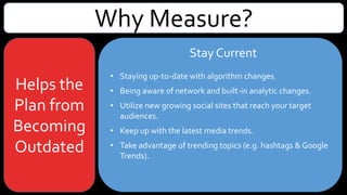 Why Measure?
Helps the
Plan from
Becoming
Outdated
• Staying up-to-date with algorithm changes.
• Being aware of network and built-in analytic changes.
• Utilize new growing social sites that reach your target
audiences.
• Keep up with the latest media trends.
• Take advantage of trending topics (e.g. hashtags & Google
Trends).
Stay Current
 