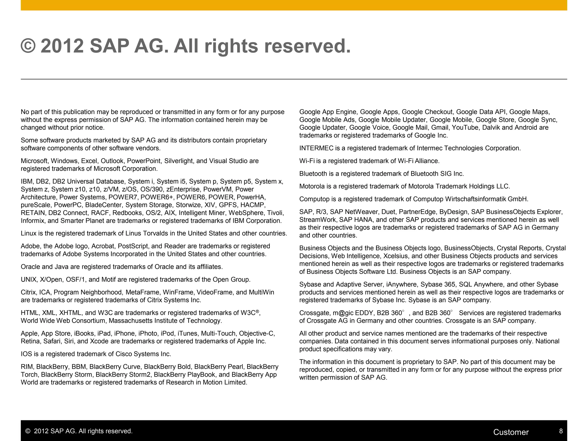 © 2012 SAP AG. All rights reserved. 8Customer
© 2012 SAP AG. All rights reserved.
No part of this publication may be reproduced or transmitted in any form or for any purpose
without the express permission of SAP AG. The information contained herein may be
changed without prior notice.
Some software products marketed by SAP AG and its distributors contain proprietary
software components of other software vendors.
Microsoft, Windows, Excel, Outlook, PowerPoint, Silverlight, and Visual Studio are
registered trademarks of Microsoft Corporation.
IBM, DB2, DB2 Universal Database, System i, System i5, System p, System p5, System x,
System z, System z10, z10, z/VM, z/OS, OS/390, zEnterprise, PowerVM, Power
Architecture, Power Systems, POWER7, POWER6+, POWER6, POWER, PowerHA,
pureScale, PowerPC, BladeCenter, System Storage, Storwize, XIV, GPFS, HACMP,
RETAIN, DB2 Connect, RACF, Redbooks, OS/2, AIX, Intelligent Miner, WebSphere, Tivoli,
Informix, and Smarter Planet are trademarks or registered trademarks of IBM Corporation.
Linux is the registered trademark of Linus Torvalds in the United States and other countries.
Adobe, the Adobe logo, Acrobat, PostScript, and Reader are trademarks or registered
trademarks of Adobe Systems Incorporated in the United States and other countries.
Oracle and Java are registered trademarks of Oracle and its affiliates.
UNIX, X/Open, OSF/1, and Motif are registered trademarks of the Open Group.
Citrix, ICA, Program Neighborhood, MetaFrame, WinFrame, VideoFrame, and MultiWin
are trademarks or registered trademarks of Citrix Systems Inc.
HTML, XML, XHTML, and W3C are trademarks or registered trademarks of W3C®,
World Wide Web Consortium, Massachusetts Institute of Technology.
Apple, App Store, iBooks, iPad, iPhone, iPhoto, iPod, iTunes, Multi-Touch, Objective-C,
Retina, Safari, Siri, and Xcode are trademarks or registered trademarks of Apple Inc.
IOS is a registered trademark of Cisco Systems Inc.
RIM, BlackBerry, BBM, BlackBerry Curve, BlackBerry Bold, BlackBerry Pearl, BlackBerry
Torch, BlackBerry Storm, BlackBerry Storm2, BlackBerry PlayBook, and BlackBerry App
World are trademarks or registered trademarks of Research in Motion Limited.
Google App Engine, Google Apps, Google Checkout, Google Data API, Google Maps,
Google Mobile Ads, Google Mobile Updater, Google Mobile, Google Store, Google Sync,
Google Updater, Google Voice, Google Mail, Gmail, YouTube, Dalvik and Android are
trademarks or registered trademarks of Google Inc.
INTERMEC is a registered trademark of Intermec Technologies Corporation.
Wi-Fi is a registered trademark of Wi-Fi Alliance.
Bluetooth is a registered trademark of Bluetooth SIG Inc.
Motorola is a registered trademark of Motorola Trademark Holdings LLC.
Computop is a registered trademark of Computop Wirtschaftsinformatik GmbH.
SAP, R/3, SAP NetWeaver, Duet, PartnerEdge, ByDesign, SAP BusinessObjects Explorer,
StreamWork, SAP HANA, and other SAP products and services mentioned herein as well
as their respective logos are trademarks or registered trademarks of SAP AG in Germany
and other countries.
Business Objects and the Business Objects logo, BusinessObjects, Crystal Reports, Crystal
Decisions, Web Intelligence, Xcelsius, and other Business Objects products and services
mentioned herein as well as their respective logos are trademarks or registered trademarks
of Business Objects Software Ltd. Business Objects is an SAP company.
Sybase and Adaptive Server, iAnywhere, Sybase 365, SQL Anywhere, and other Sybase
products and services mentioned herein as well as their respective logos are trademarks or
registered trademarks of Sybase Inc. Sybase is an SAP company.
Crossgate, m@gic EDDY, B2B 360°, and B2B 360° Services are registered trademarks
of Crossgate AG in Germany and other countries. Crossgate is an SAP company.
All other product and service names mentioned are the trademarks of their respective
companies. Data contained in this document serves informational purposes only. National
product specifications may vary.
The information in this document is proprietary to SAP. No part of this document may be
reproduced, copied, or transmitted in any form or for any purpose without the express prior
written permission of SAP AG.
 