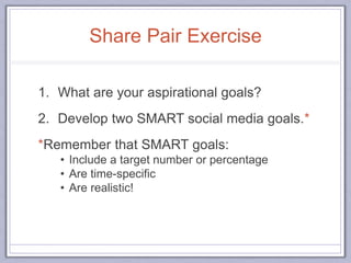 Share Pair Exercise
1. What are your aspirational goals?
2. Develop two SMART social media goals.*
*Remember that SMART goals:
• Include a target number or percentage
• Are time-specific
• Are realistic!
 