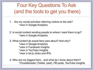 2. Is social content sending people to where I want them to go?
*view in Google Analytics
3. What content do social fans care about? And why?
*view in Google Analytics
*view in Facebook Insights
*view in YouTube Insights
*view in bit.ly clicks and RTs
1. Are my social activities referring visitors to the site?
*view in Google Analytics
4. Who are my biggest fans…and what do I know about them?
*Crowdbooster (Twitter, paid), FB posts, YouTube Insights
Four Key Questions To Ask
(and the tools to get you there)
 