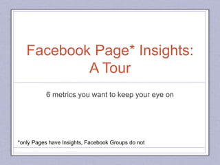 Facebook Page* Insights:
A Tour
6 metrics you want to keep your eye on
*only Pages have Insights, Facebook Groups do not
 