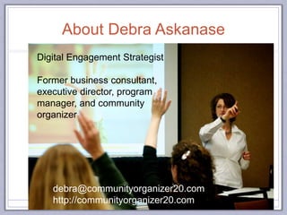 About Debra Askanase
debra@communityorganizer20.com
http://communityorganizer20.com
Digital Engagement Strategist
Former business consultant,
executive director, program
manager, and community
organizer
 