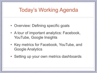 Today’s Working Agenda
• Overview: Defining specific goals
• A tour of important analytics: Facebook,
YouTube, Google Insights
• Key metrics for Facebook, YouTube, and
Google Analytics
• Setting up your own metrics dashboards
 