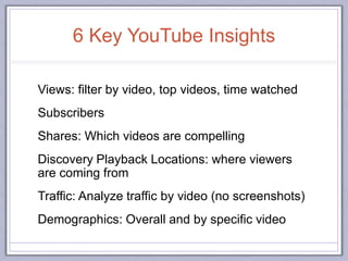 6 Key YouTube Insights
Views: filter by video, top videos, time watched
Subscribers
Shares: Which videos are compelling
Discovery Playback Locations: where viewers
are coming from
Traffic: Analyze traffic by video (no screenshots)
Demographics: Overall and by specific video
 