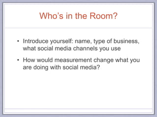 Who’s in the Room?
• Introduce yourself: name, type of business,
what social media channels you use
• How would measurement change what you
are doing with social media?
 