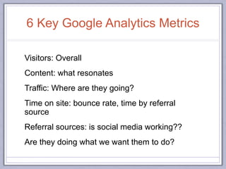 6 Key Google Analytics Metrics
Visitors: Overall
Content: what resonates
Traffic: Where are they going?
Time on site: bounce rate, time by referral
source
Referral sources: is social media working??
Are they doing what we want them to do?
 