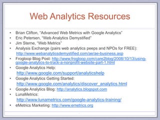 Web Analytics Resources
• Brian Clifton, “Advanced Web Metrics with Google Analytics”
• Eric Petersen, “Web Analytics Demystified”
• Jim Sterne, “Web Metrics”
• Analysis Exchange (pairs web analytics peeps and NPOs for FREE):
http://www.webanalyticsdemystified.com/ae/ae-business.asp
• Frogloop Blog Post: http://www.frogloop.com/care2blog/2008/10/13/using-
google-analytics-to-track-a-nonprofit-website-part-1.html
• Google Analytics Help:
http://www.google.com/support/analyticshelp
• Google Analytics Getting Started:
http://www.google.com/analytics/discover_analytics.html
• Google Analytics Blog: http://analytics.blogspot.com
• LunaMetrics:
http://www.lunametrics.com/google-analytics-training/
• eMetrics Marketing: http://www.emetrics.org
83
 