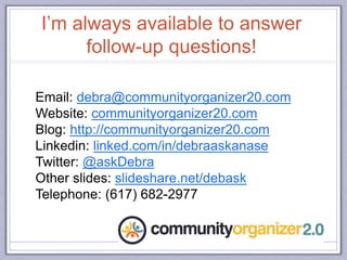 I’m always available to answer
follow-up questions!
Email: debra@communityorganizer20.com
Website: communityorganizer20.com
Blog: http://communityorganizer20.com
Linkedin: linked.com/in/debraaskanase
Twitter: @askDebra
Other slides: slideshare.net/debask
Telephone: (617) 682-2977
 