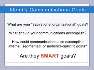 Identify Communications Goals
What are your “aspirational organizational” goals?
What should your communications accomplish?
How could communications also accomplish
internal, segmented, or audience-specific goals?
Are they SMART goals?
 