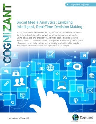 •	 Cognizant Reports

Social Media Analytics: Enabling
Intelligent, Real-Time Decision Making
Today, an increasing number of organizations rely on social media
for interacting internally, as well as with external constituents.
Using advanced and predictive analytics applied holistically via
a centralized “command center,” companies can mine growing pools
of unstructured data, deliver more timely and actionable insights,
and better inform business and operational strategies.

cognizant reports | August 2013

 
