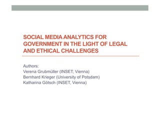 SOCIAL MEDIAANALYTICS FOR
GOVERNMENT IN THE LIGHT OF LEGAL
AND ETHICAL CHALLENGES
Authors:
Verena Grubmüller (INSET, Vienna)
Bernhard Krieger (University of Potsdam)
Katharina Götsch (INSET, Vienna)
 
