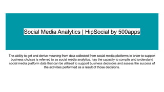 Social Media Analytics | HipSocial by 500apps
The ability to get and derive meaning from data collected from social media platforms in order to support
business choices is referred to as social media analytics. has the capacity to compile and understand
social media platform data that can be utilised to support business decisions and assess the success of
the activities performed as a result of those decisions.
 