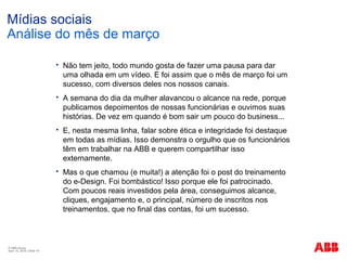 © ABB Group
April 15, 2016 | Slide 16
Mídias sociais
Análise do mês de março
 Não tem jeito, todo mundo gosta de fazer uma pausa para dar
uma olhada em um vídeo. E foi assim que o mês de março foi um
sucesso, com diversos deles nos nossos canais.
 A semana do dia da mulher alavancou o alcance na rede, porque
publicamos depoimentos de nossas funcionárias e ouvimos suas
histórias. De vez em quando é bom sair um pouco do business...
 E, nesta mesma linha, falar sobre ética e integridade foi destaque
em todas as mídias. Isso demonstra o orgulho que os funcionários
têm em trabalhar na ABB e querem compartilhar isso
externamente.
 Mas o que chamou (e muita!) a atenção foi o post do treinamento
do e-Design. Foi bombástico! Isso porque ele foi patrocinado.
Com poucos reais investidos pela área, conseguimos alcance,
cliques, engajamento e, o principal, número de inscritos nos
treinamentos, que no final das contas, foi um sucesso.
 