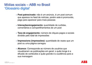 © ABB Group
November 10, 2016 | Slide 18
Mídias sociais – ABB no Brasil
‘Glossário digital’
§ Post patrocinado: não é um anúncio, é um post comum
que aparece no feed de notícias, porém este é promovido,
pago para aparecer para mais pessoas
§ Interações/engajamento: quantidade de curtidas,
comentários e compartilhamentos de um post
§ Taxa de engajamento: número de cliques pagos e sociais
dividido pelo total de impressões
§ Impressions (impressões): quantidade de vezes que um
post ou uma página carregou
§ Alcance: Corresponde ao número de usuários que
visualizaram as publicações em geral: o quão longe é a
difusão de conteúdos e quão grande é a audiência para a
sua mensagem
 