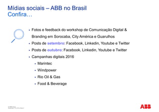 © ABB Group
November 10, 2016 | Slide 2
Mídias sociais – ABB no Brasil
Confira…
§ Fotos e feedback do workshop de Comunicação Digital &
Branding em Sorocaba, City América e Guarulhos
§ Posts de setembro: Facebook, Linkedin, Youtube e Twitter
§ Posts de outubro: Facebook, Linkedin, Youtube e Twitter
§ Campanhas digitais 2016
§ Marintec
§ Windpower
§ Rio Oil & Gas
§ Food & Beverage
 