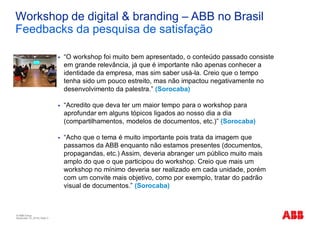 © ABB Group
November 10, 2016 | Slide 3
Workshop de digital & branding – ABB no Brasil
Feedbacks da pesquisa de satisfação
§ “O workshop foi muito bem apresentado, o conteúdo passado consiste
em grande relevância, já que é importante não apenas conhecer a
identidade da empresa, mas sim saber usá-la. Creio que o tempo
tenha sido um pouco estreito, mas não impactou negativamente no
desenvolvimento da palestra.” (Sorocaba)
§ “Acredito que deva ter um maior tempo para o workshop para
aprofundar em alguns tópicos ligados ao nosso dia a dia
(compartilhamentos, modelos de documentos, etc.)” (Sorocaba)
§ “Acho que o tema é muito importante pois trata da imagem que
passamos da ABB enquanto não estamos presentes (documentos,
propagandas, etc.) Assim, deveria abranger um público muito mais
amplo do que o que participou do workshop. Creio que mais um
workshop no mínimo deveria ser realizado em cada unidade, porém
com um convite mais objetivo, como por exemplo, tratar do padrão
visual de documentos.” (Sorocaba)
 