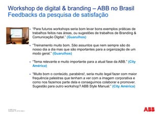 © ABB Group
November 10, 2016 | Slide 4
Workshop de digital & branding – ABB no Brasil
Feedbacks da pesquisa de satisfação
§ “Para futuros workshops seria bom levar bons exemplos práticas de
trabalhos feitos nas áreas, ou sugestões de trabalhos de Branding &
Comunicação Digital.” (Guarulhos)
§ “Treinamento muito bom. São assuntos que nem sempre são do
nosso dia a dia mas que são importantes para a organização de um
modo geral.” (Guarulhos)
§ “Tema relevante e muito importante para a atual fase da ABB.” (City
América)
§ “Muito bom o conteúdo, parabéns!, seria muito legal fazer com maior
frequência palestras que tenham a ver com a imagem corporativa e
como nos fazemos parte dela e conseguimos colaborar e promover.
Sugestão para outro workshop? ABB Style Manual.” (City América)
 