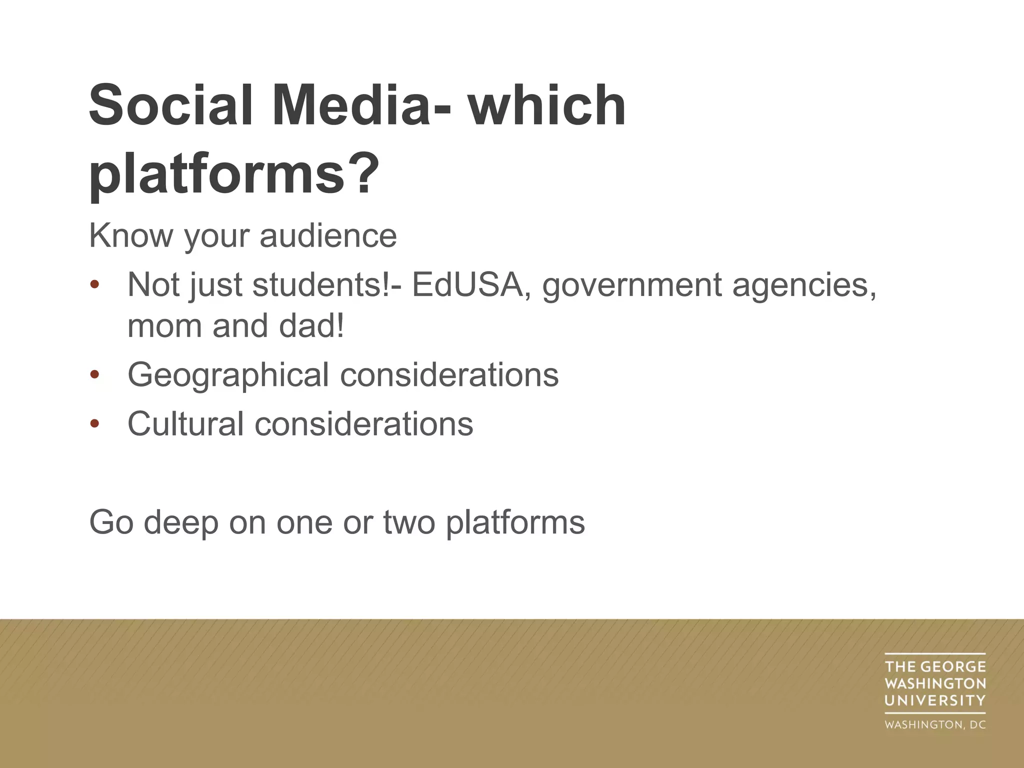Know your audience
• Not just students!- EdUSA, government agencies,
mom and dad!
• Geographical considerations
• Cultural considerations
Go deep on one or two platforms
Social Media- which
platforms?
 