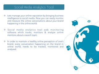 Social Media Analytics Tool

²  Lets manage your online reputation by bringing business
    intelligence to social media. Now you can easily monitor
    and measure the online conversations about your brand
    happening in the online world.

²  S o c i a l m e d i a a n a l y t i c s t o o l w e b m o n i t o r i n g
    software  which tracks, monitors & analyze online
    mentions about a search topic.

²  In order to maintain a healthy online perception of one’s
    brand, every conversation happening on the brand in
    online world, needs to be tracked, monitored and
    analyzed.
 
