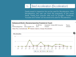 16      feed Acceleration (fAcceleration)
Feeds saved in inspection list can be used for fAcceleration. With
fAcceleration, the user can track the popularity of the saved
feeds. Feeds from popular sites such as Google+, Facebook,
Youtube and Twitter can be saved and used for fAcceleration.
 