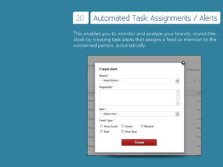 20      Automated Task Assignments / Alerts
This enables you to monitor and analyze your brands, round-the-
clock by creating task alerts that assigns a feed or mention to the
concerned person, automatically.
 
