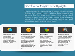 Social Media Analytics Tool: Highlights
This tool is designed to explore real time results on an interactive
dashboard by capturing millions of posts from numerous web
platforms like the news sites, blogs, micro blogs, social
networking sites, video and image sharing sites, discussion
boards etc. It is useful for all companies, ranging from small
regional businesses to global corporations.
 
