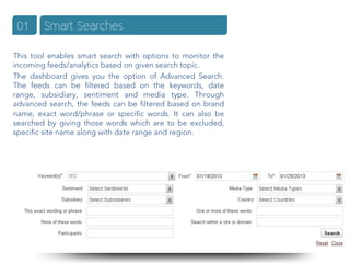 01     Smart Searches

This tool enables smart search with options to monitor the
incoming feeds/analytics based on given search topic.
The dashboard gives you the option of Advanced Search.
The feeds can be ﬁltered based on the keywords, date
range, subsidiary, sentiment and media type. Through
advanced search, the feeds can be ﬁltered based on brand
name, exact word/phrase or speciﬁc words. It can also be
searched by giving those words which are to be excluded,
speciﬁc site name along with date range and region.
 