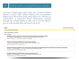 03      Feeds with comprehensive details

Tool has a feeds page, which gives you all feeds fetched
based on search topic. While analyzing the conversations
happening in the online world, every aspect of a mention or
conversation is important. Each conversation tracked
through this include details on title, urls to visit the feed in
source code, posted date, participant name etc.
 
