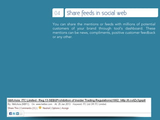 04     Share feeds in social web
You can share the mentions or feeds with millions of potential
customers of your brand through tool’s dashboard. These
mentions can be news, compliments, positive customer feedback
or any other.
 