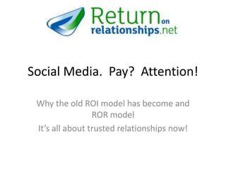 Social Media. Pay? Attention!

 Why the old ROI model has become and
                 ROR model
 It’s all about trusted relationships now!
 