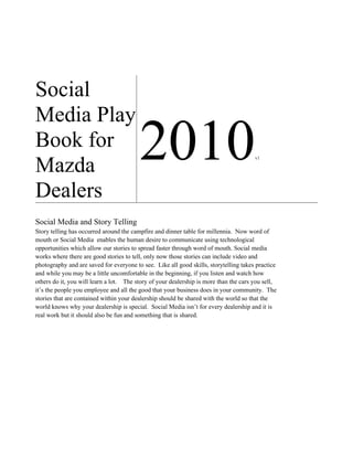 Social
Media Play
Book for
Mazda
                                         2010                                          v1




Dealers
Social Media and Story Telling
Story telling has occurred around the campfire and dinner table for millennia. Now word of
mouth or Social Media enables the human desire to communicate using technological
opportunities which allow our stories to spread faster through word of mouth. Social media
works where there are good stories to tell, only now those stories can include video and
photography and are saved for everyone to see. Like all good skills, storytelling takes practice
and while you may be a little uncomfortable in the beginning, if you listen and watch how
others do it, you will learn a lot. The story of your dealership is more than the cars you sell,
it’s the people you employee and all the good that your business does in your community. The
stories that are contained within your dealership should be shared with the world so that the
world knows why your dealership is special. Social Media isn’t for every dealership and it is
real work but it should also be fun and something that is shared.
 