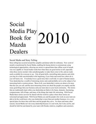 Social
Media Play
Book for
Mazda
                                         2010                                          v1




Dealers
Social Media and Story Telling
Story telling has occurred around the campfire and dinner table for millennia. Now word of
mouth is transformed by Social Media, enabling the human desire to communicate using
technological opportunities, allowing our stories to spread faster than offline word of mouth
was ever capable of. Social media works best when there are good stories to tell, especially
when those stories include video and photography to make them come to life, and are made
easily available for everyone to see. Like all good skills, storytelling takes practice and while
you may be a little uncomfortable in the beginning, if you listen and watch how others do it,
you will learn a lot. Everybody loves a good story that is well told, it is part of human nature.
Your dealership has a wealth of interesting stories and could probably serve as the subject of an
interesting book or motion picture. Most of all, your dealership’s stories are about a lot more
than the cars you sell, and the most interesting stories are about the people you employ and the
many good things that your business and your team does in your local community. The stories
that are traditionally kept within your dealership are likely to be funny, dramatic, fascinating,
compassionate, full of hope, and many of the things that make life interesting. With Social
Media these stories can now be shared with the world in a place where these stories are
welcomed and appreciated. With Social Media you and the people who work on your team are
able to let the world know why your dealership is more than just another business, it is a very
special place for those that work there and the people they serve. For these and many other
reasons, Social Media isn’t for every dealership because it is real work, but it also can be, and
should be both fun and shared by your team with friends, relatives, neighbors and customers.
 