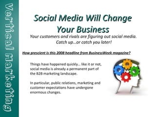 Social Media Will Change Your Business Your customers and rivals are figuring out social media.  Catch up…or catch you later! Things have happened quickly… like it or not, social media is already a permanent part of the B2B marketing landscape. In particular, public relations, marketing and customer expectations have undergone enormous changes. How prescient is this 2008 headline from BusinessWeek magazine?  