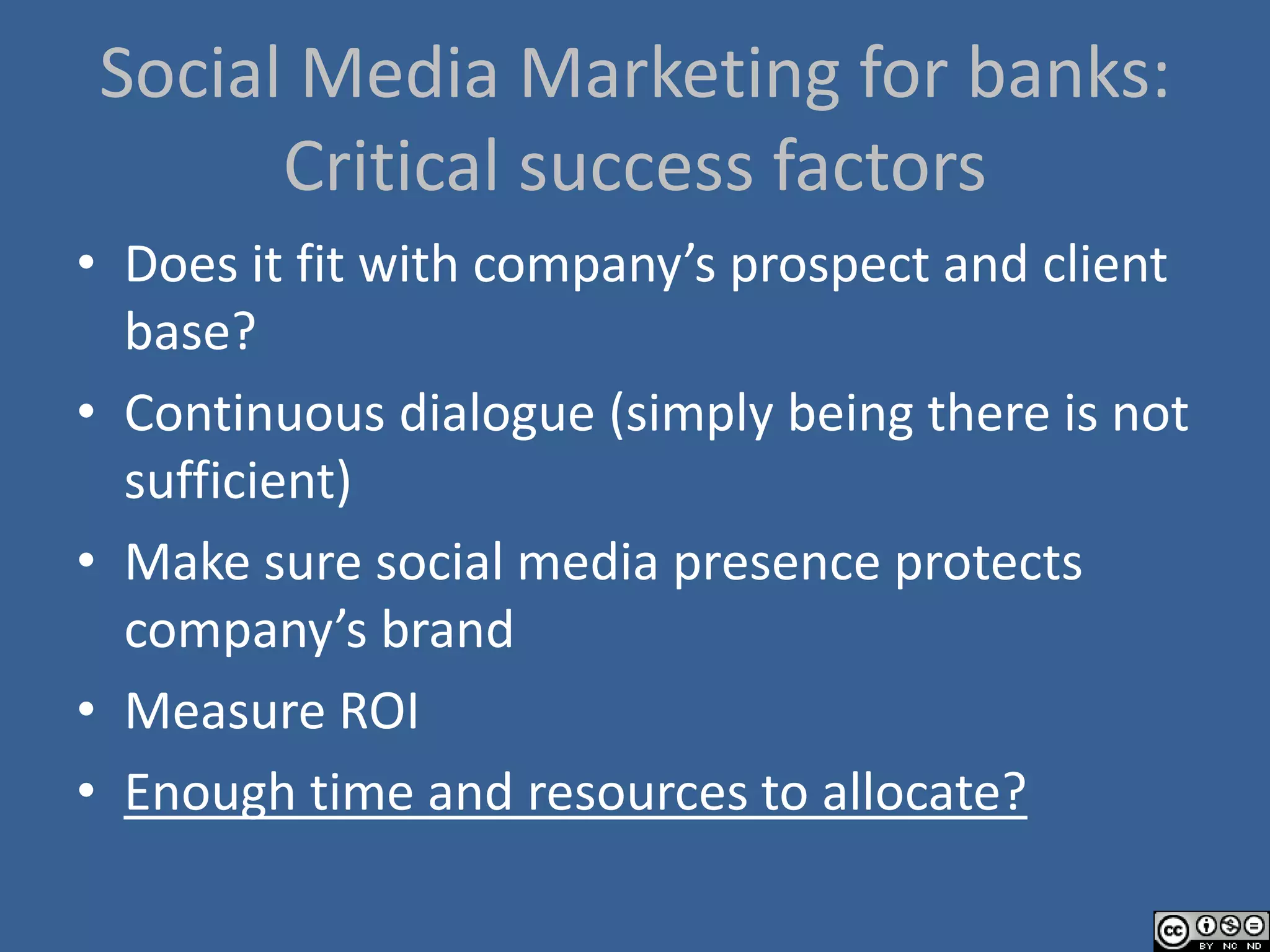 Social Media Marketing for banks:
      Critical success factors
• Does it fit with company’s prospect and client
  base?
• Continuous dialogue (simply being there is not
  sufficient)
• Make sure social media presence protects
  company’s brand
• Measure ROI
• Enough time and resources to allocate?
 
